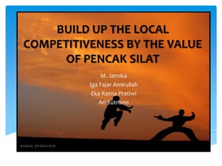 BUILD UP THE LOCAL
COMPETITIVENESS BY THE VALUE
OF PENCAK SILAT
M. Jatnika
Iga Fajar Amirullah
Eka Ratna Pratiwi
Ari Sutrisno

 