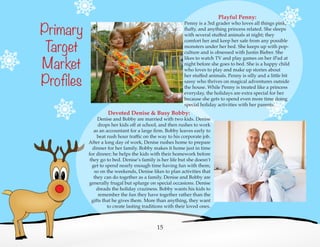 Devoted Denise & Busy Bobby:
Denise and Bobby are married with two kids. Denise
drops her kids off at school, and then rushes to work
as an accountant for a large firm. Bobby leaves early to
beat rush hour traffic on the way to his corporate job.
After a long day of work, Denise rushes home to prepare
dinner for her family. Bobby makes it home just in time
for dinner; he helps the kids with their homework before
they go to bed. Denise’s family is her life but she doesn’t
get to spend nearly enough time having fun with them;
so on the weekends, Denise likes to plan activities that
they can do together as a family. Denise and Bobby are
generally frugal but splurge on special occasions. Denise
dreads the holiday craziness. Bobby wants his kids to
remember the fun they have together rather than the
gifts that he gives them. More than anything, they want
to create lasting traditions with their loved ones.
Playful Penny:
Penny is a 3rd grader who loves all things pink,
fluffy, and anything princess related. She sleeps
with several stuffed animals at night; they
comfort her and keep her safe from any possible
monsters under her bed. She keeps up with pop-
culture and is obsessed with Justin Bieber. She
likes to watch TV and play games on her iPad at
night before she goes to bed. She is a happy child
who loves to play and make up stories about
her stuffed animals. Penny is silly and a little bit
sassy who thrives on magical adventures outside
the house. While Penny is treated like a princess
everyday, the holidays are extra special for her
because she gets to spend even more time doing
special holiday activities with her parents.
Primary
Target
Market
Profiles
15
 