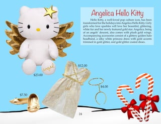 Hello Kitty, a well-loved pop culture icon, has been
transformed for the holidays intoAngelica Hello Kitty. Girly
girls who love sparkles will love her beautiful, glittering,
white fur and her newly featured gold star. Angelica, being
of an angels’ descent, also comes with plush gold wings.
Accompanying accessories consist of a glittery golden halo
headband, a silky white princess dress with gold accents
trimmed in gold glitter, and gold glitter coated shoes.
24
Angelica Hello Kitty
$23.00
$4.00
$12.00
$7.50
 