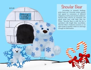 According to research findings,
polar bears are a favorite winter animal,
and appeal to consumers of different
religions as well as non-secular audiences.
Snowlar Bear will be an extremely soft
plush polar bear with baby blue fur.
When Snowlar Bear is cold, his fur is
sprinkled with bright blue snowflakes.
Snowlar Bear’s featured accessory is an
igloo made of sparkly white ice and large
enough for hibernation.
26
Snowlar Bear
$18.00
$15.00
 