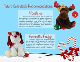 Future Collectable Recommendations:
	 Poinsettia Puppy, with her pristine white
fur, red ears, and red patch, is as bright and
cheery as the pawliday poinsettia embroidered
on her back paw and attached to her ear. The year
“2015” is featured on her other paw to symbolize
she a part of the annual Pawliday Collection.
	 Moosletoe is made of smooth dark chocolate fur
with red antlers to complement her red and green paws.
Her right antler displays a sparkly gold bow, to bring out
the golden embroidered “2014” on her back paw, which
signifies she is a member of the Pawliday Collection. Her
other paw displays an embroidered image of mistletoe
and can be seen magnified to the right.
28
Moosletoe
Poinsettia Puppy
 