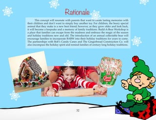 Rationale
	 This concept will resonate with parents that want to create lasting memories with
their children and don’t want to simply buy another toy. For children, the beary special
animal that they make is a new best friend; however, as they grow older and look back,
it will become a keepsake and a memory of family traditions. Build-A-Bear Workshop is
a place that families can escape from the madness and embrace the magic of the season
and holiday traditions new and old. The introduction of an annual collectable bear will
encourage families to incorporate BABW into their holiday traditions for years to come.
The partnerships with Bob’s Candy Canes and The Gingerbread Construction Co. will
also encompass the holiday spirit and remind families of century long holiday traditions.
32
 