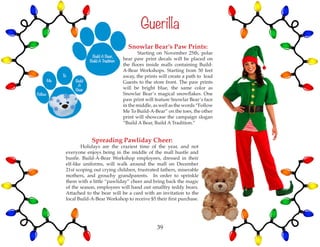 Spreading Pawliday Cheer:
	 Holidays are the craziest time of the year, and not
everyone enjoys being in the middle of the mall hustle and
bustle. Build-A-Bear Workshop employees, dressed in their
elf-like uniforms, will walk around the mall on December
21st scoping out crying children, frustrated fathers, miserable
mothers, and grouchy grandparents. In order to sprinkle
them with a little “pawliday” cheer and bring back the magic
of the season, employees will hand out smallfry teddy bears.
Attached to the bear will be a card with an invitation to the
local Build-A-Bear Workshop to receive $5 their first purchase.
Snowlar Bear’s Paw Prints:
	 Starting on November 25th, polar
bear paw print decals will be placed on
the floors inside malls containing Build-
A-Bear Workshops. Starting from 50 feet
away, the prints will create a path to lead
Guests to the store front. The paw prints
will be bright blue, the same color as
Snowlar Bear’s magical snowflakes. One
paw print will feature Snowlar Bear’s face
in the middle, as well as the words “Follow
Me To Build-A-Bear” on the toes, the other
print will showcase the campaign slogan
“Build A Bear, Build A Tradition.”
Guerilla
39
 