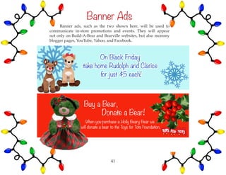 Banner Ads
	 Banner ads, such as the two shown here, will be used to
communicate in-store promotions and events. They will appear
not only on Build-A-Bear and Bearville websites, but also mommy
blogger pages, YouTube, Yahoo, and Facebook.
41
 