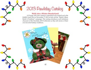 2013 Pawliday Catalog
Walk into a Winter Wonderland:
	 A 12-page, full color catalog is scheduled to be mailed out to the
BABW Guest list on November 1, 2013 to kick off the “Build A Bear,
Build A Tradition” campaign. The catalog introduces each furbulous
character of the Pawliday 2013 Collection as they tell stories of their
own favorite holiday traditions.
42
 