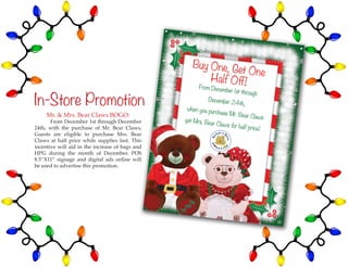 51
In-Store Promotion
Mr. & Mrs. Bear Claws BOGO:
	 From December 1st through December
24th, with the purchase of Mr. Bear Claws,
Guests are eligible to purchase Mrs. Bear
Claws at half price while supplies last. This
incentive will aid in the increase of bags and
HPG during the month of December. POS
8.5”X11” signage and digital ads online will
be used to advertise this promotion.
 