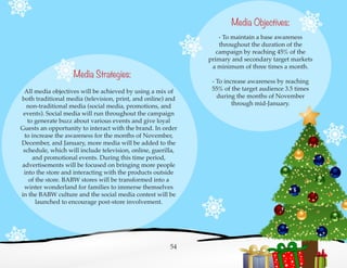Media Objectives:
- To maintain a base awareness
throughout the duration of the
campaign by reaching 45% of the
primary and secondary target markets
a minimum of three times a month.
- To increase awareness by reaching
55% of the target audience 3.5 times
during the months of November
through mid-January.
Media Strategies:
All media objectives will be achieved by using a mix of
both traditional media (television, print, and online) and
non-traditional media (social media, promotions, and
events). Social media will run throughout the campaign
to generate buzz about various events and give loyal
Guests an opportunity to interact with the brand. In order
to increase the awareness for the months of November,
December, and January, more media will be added to the
schedule, which will include television, online, guerilla,
and promotional events. During this time period,
advertisements will be focused on bringing more people
into the store and interacting with the products outside
of the store. BABW stores will be transformed into a
winter wonderland for families to immerse themselves
in the BABW culture and the social media contest will be
launched to encourage post-store involvement.
54
 