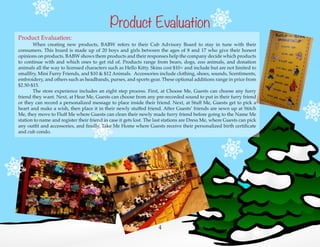4
Product Evaluation:
	 When creating new products, BABW refers to their Cub Advisory Board to stay in tune with their
consumers. This board is made up of 20 boys and girls between the ages of 8 and 17 who give their honest
opinions on products. BABW shows them products and their responses help the company decide which products
to continue with and which ones to get rid of. Products range from bears, dogs, zoo animals, and donation
animals all the way to licensed characters such as Hello Kitty. Skins cost $10+ and include but are not limited to
smallfry, Mini Furry Friends, and $10 & $12 Animals. Accessories include clothing, shoes, sounds, Scentiments,
embroidery, and others such as headbands, purses, and sports gear. These optional additions range in price from
$2.50-$15.
	 The store experience includes an eight step process. First, at Choose Me, Guests can choose any furry
friend they want. Next, at Hear Me, Guests can choose from any pre-recorded sound to put in their furry friend
or they can record a personalized message to place inside their friend. Next, at Stuff Me, Guests get to pick a
heart and make a wish, then place it in their newly stuffed friend. After Guests’ friends are sewn up at Stitch
Me, they move to Fluff Me where Guests can clean their newly made furry friend before going to the Name Me
station to name and register their friend in case it gets lost. The last stations are Dress Me, where Guests can pick
any outfit and accessories, and finally, Take Me Home where Guests receive their personalized birth certificate
and cub condo.
Product Evaluation
 