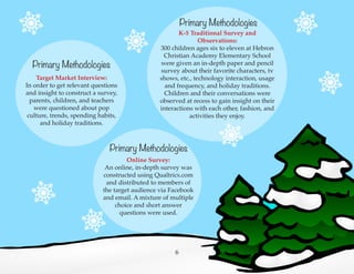 Primary Methodologies
Target Market Interview:
In order to get relevant questions
and insight to construct a survey,
parents, children, and teachers
were questioned about pop
culture, trends, spending habits,
and holiday traditions.
Primary Methodologies
K-5 Traditional Survey and
Observations:
300 children ages six to eleven at Hebron
Christian Academy Elementary School
were given an in-depth paper and pencil
survey about their favorite characters, tv
shows, etc., technology interaction, usage
and frequency, and holiday traditions.
Children and their conversations were
observed at recess to gain insight on their
interactions with each other, fashion, and
activities they enjoy.
Primary Methodologies
Online Survey:
An online, in-depth survey was
constructed using Qualtrics.com
and distributed to members of
the target audience via Facebook
and email. A mixture of multiple
choice and short answer
questions were used.
6
 