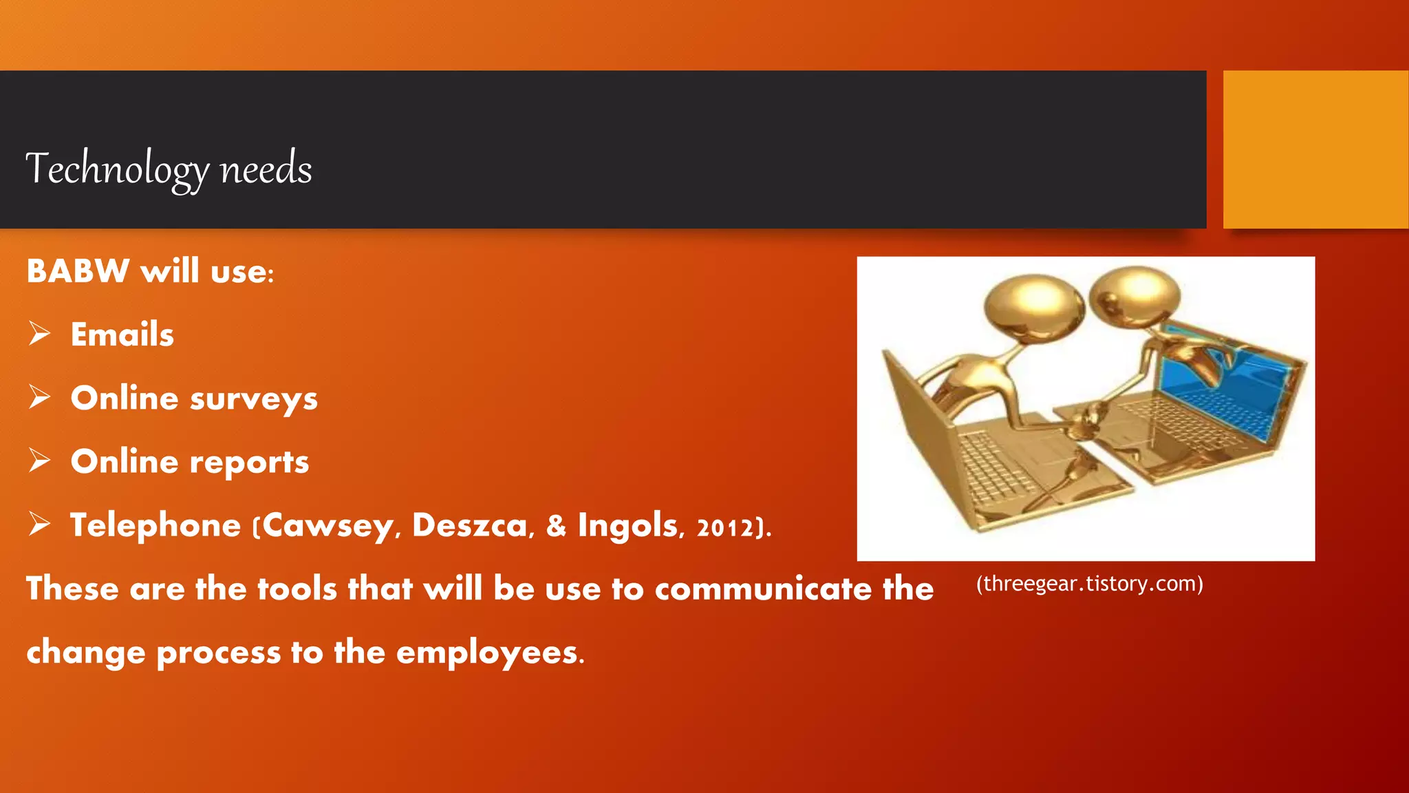 Technology needs
BABW will use:
 Emails
 Online surveys
 Online reports
 Telephone (Cawsey, Deszca, & Ingols, 2012).
These are the tools that will be use to communicate the
change process to the employees.
(threegear.tistory.com)
 