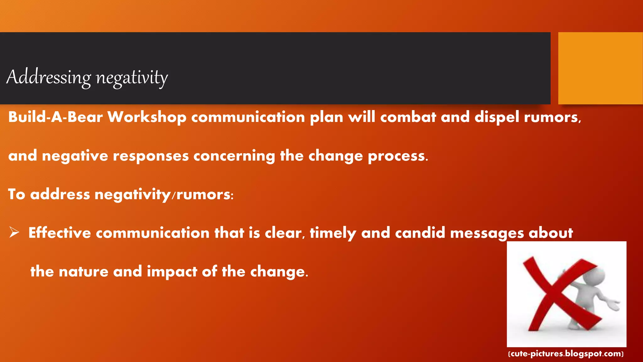 Addressing negativity
Build-A-Bear Workshop communication plan will combat and dispel rumors,
and negative responses concerning the change process.
To address negativity/rumors:
 Effective communication that is clear, timely and candid messages about
the nature and impact of the change.
(cute-pictures.blogspot.com)
 