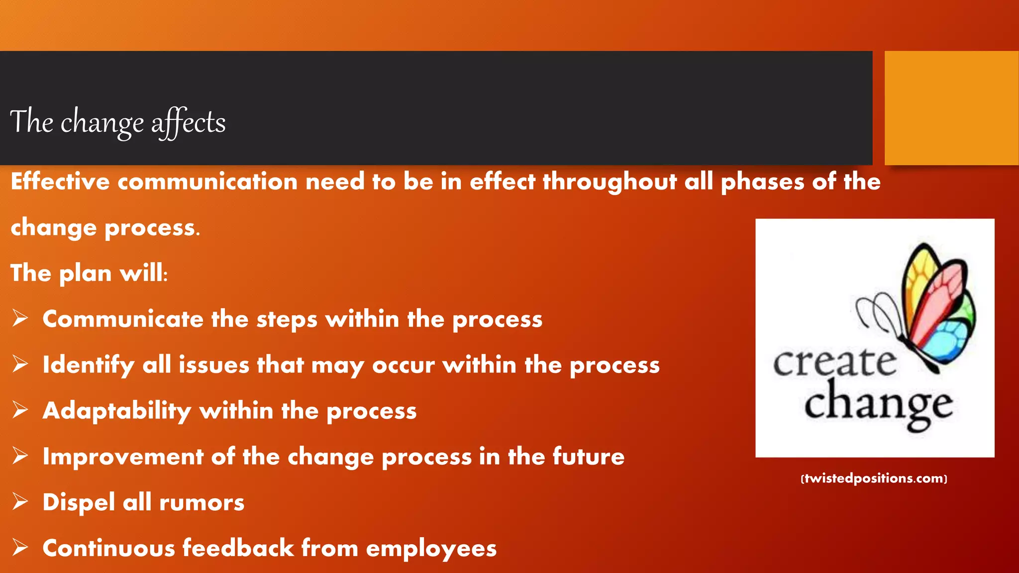 The change affects
Effective communication need to be in effect throughout all phases of the
change process.
The plan will:
 Communicate the steps within the process
 Identify all issues that may occur within the process
 Adaptability within the process
 Improvement of the change process in the future
 Dispel all rumors
 Continuous feedback from employees
(twistedpositions.com)
 