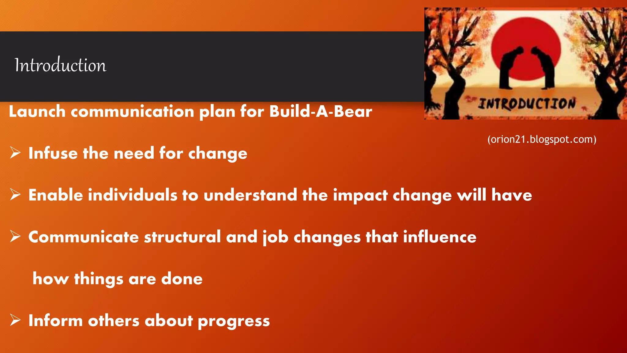 Introduction
Launch communication plan for Build-A-Bear
 Infuse the need for change
 Enable individuals to understand the impact change will have
 Communicate structural and job changes that influence
how things are done
 Inform others about progress
(orion21.blogspot.com)
 