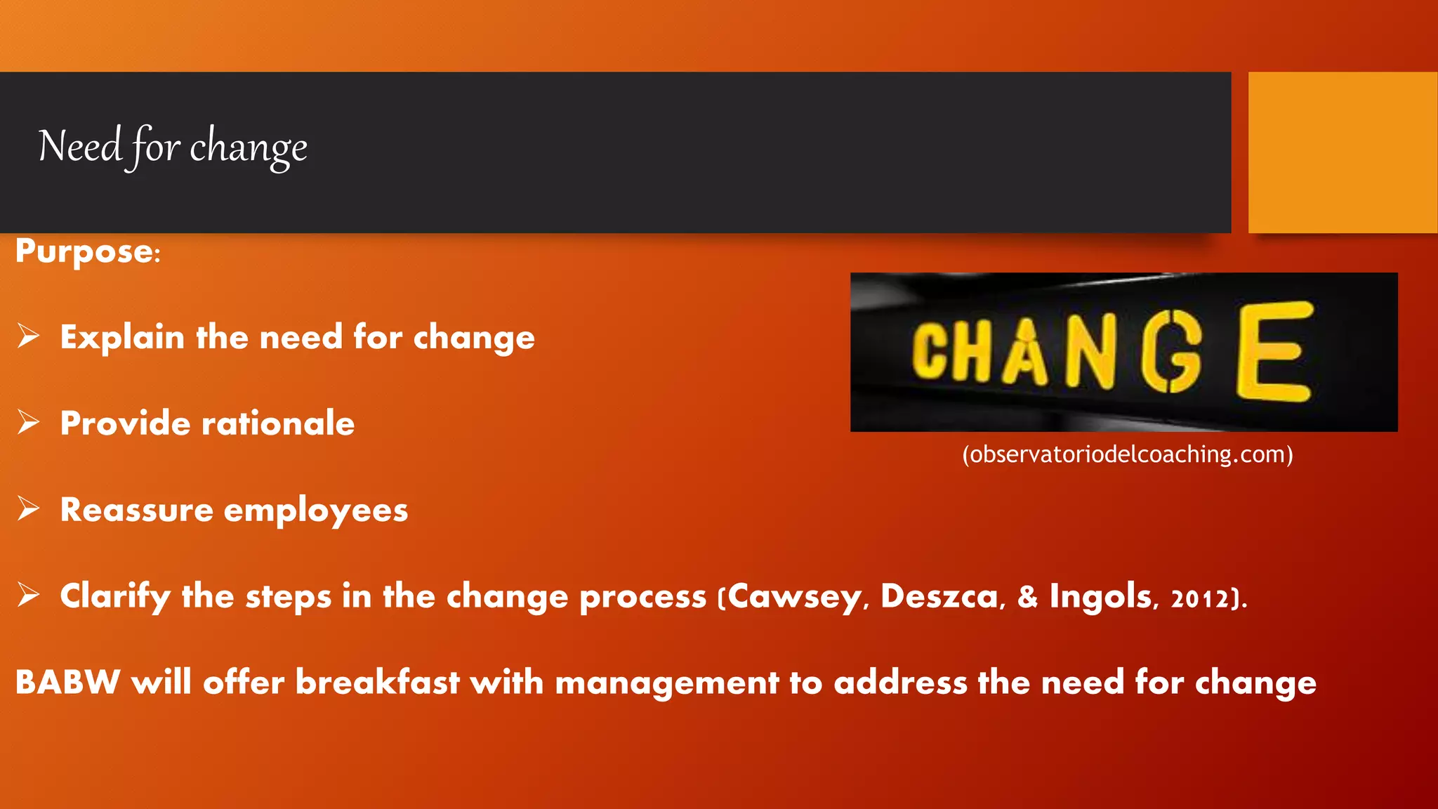 Need for change
Purpose:
 Explain the need for change
 Provide rationale
 Reassure employees
 Clarify the steps in the change process (Cawsey, Deszca, & Ingols, 2012).
BABW will offer breakfast with management to address the need for change
(observatoriodelcoaching.com)
 