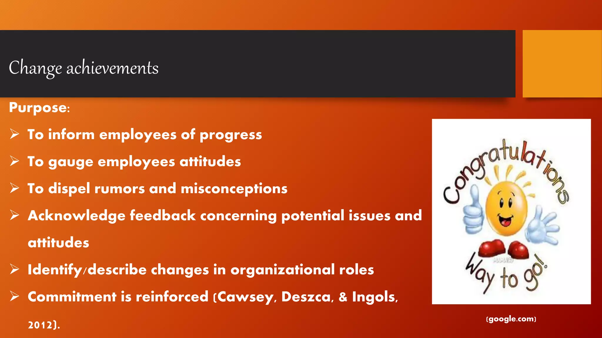 Change achievements
Purpose:
 To inform employees of progress
 To gauge employees attitudes
 To dispel rumors and misconceptions
 Acknowledge feedback concerning potential issues and
attitudes
 Identify/describe changes in organizational roles
 Commitment is reinforced (Cawsey, Deszca, & Ingols,
2012). (google.com)
 