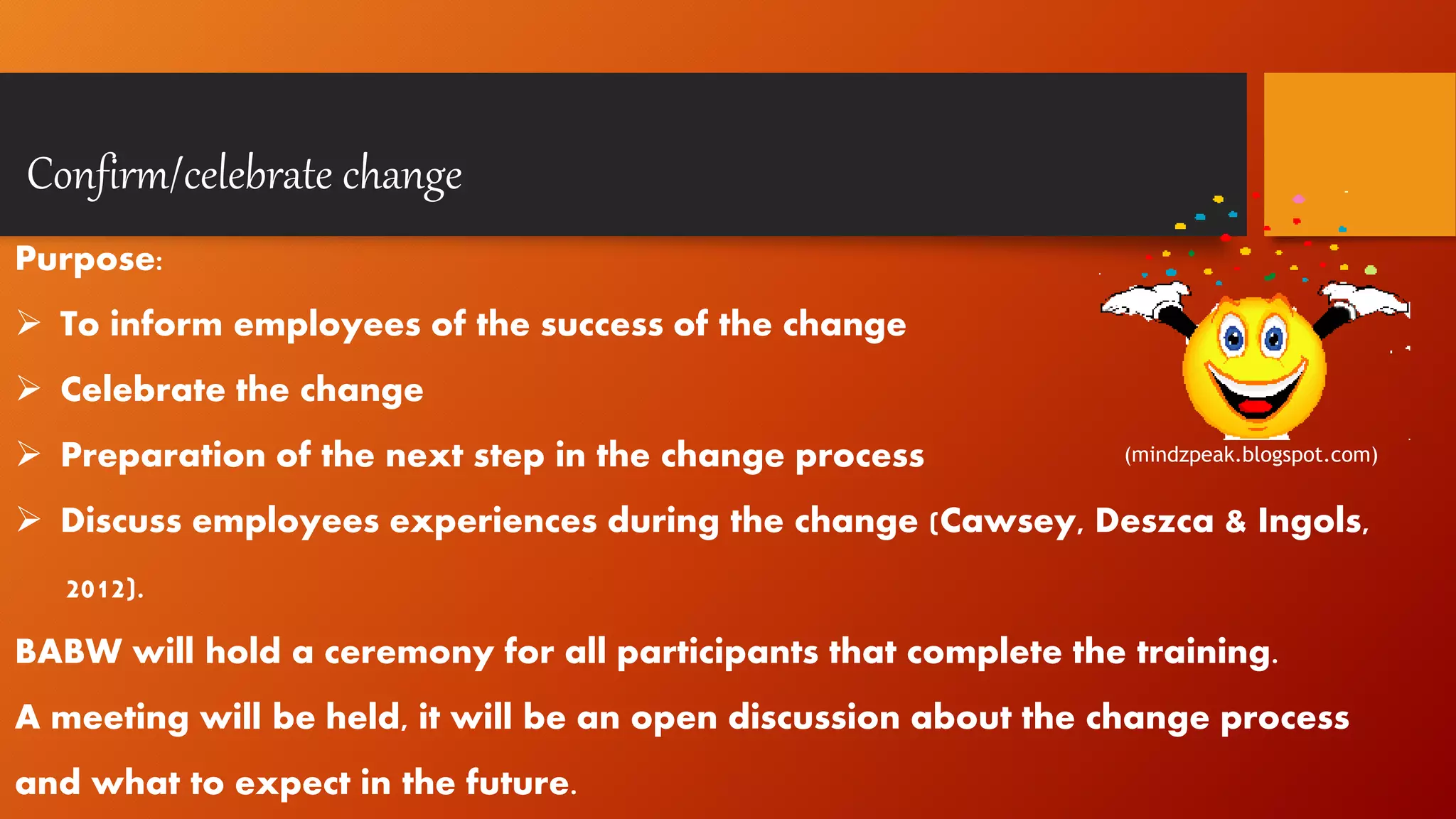 Confirm/celebrate change
Purpose:
 To inform employees of the success of the change
 Celebrate the change
 Preparation of the next step in the change process
 Discuss employees experiences during the change (Cawsey, Deszca & Ingols,
2012).
BABW will hold a ceremony for all participants that complete the training.
A meeting will be held, it will be an open discussion about the change process
and what to expect in the future.
(mindzpeak.blogspot.com)
 