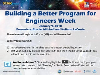 Building a Better Program for
Engineers Week
January 9, 2018
Presenters: Brooks Mitchell and Keliann LaConte
The webinar will begin at 1:00 p.m. (MT) and will be recorded.
While you’re waiting:
1) Introduce yourself in the chat box and answer our poll question
2) Test your audio by clicking on “Meeting” and then “Audio Setup Wizard”. You
will not need a mic for this webinar.
 