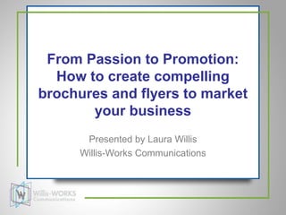 From Passion to Promotion:
  How to create compelling
brochures and flyers to market
       your business
      Presented by Laura Willis
     Willis-Works Communications
 