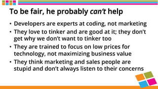To be fair, he probably can’t help
•  Developers are experts at coding, not marketing
•  They love to tinker and are good at it; they don’t
get why we don’t want to tinker too
•  They are trained to focus on low prices for
technology, not maximizing business value
•  They think marketing and sales people are
stupid and don’t always listen to their concerns
 