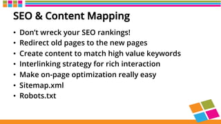 SEO & Content Mapping
•  Don’t wreck your SEO rankings!
•  Redirect old pages to the new pages
•  Create content to match high value keywords
•  Interlinking strategy for rich interaction
•  Make on-page optimization really easy
•  Sitemap.xml
•  Robots.txt
 