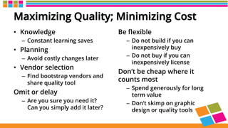 Maximizing Quality; Minimizing Cost
•  Knowledge
–  Constant learning saves
•  Planning
–  Avoid costly changes later
•  Vendor selection
–  Find bootstrap vendors and
share quality tool
Omit or delay
–  Are you sure you need it?
Can you simply add it later?
Be ﬂexible
–  Do not build if you can
inexpensively buy
–  Do not buy if you can
inexpensively license
Don’t be cheap where it
counts most
–  Spend generously for long
term value
–  Don’t skimp on graphic
design or quality tools
 