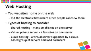 Web Hosting
•  You website’s home on the web
– Put the electronic ﬁles where other people can view them
•  Types of hosting to consider
– Shared hosting – many small sites on one server
– Virtual private server – a few sites on one server
– Cloud hosting – a virtual server supported by a cloud-
based group of servers and load balancers
 