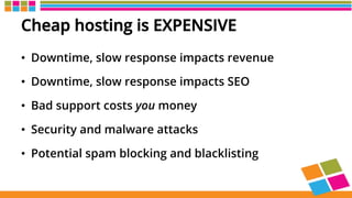 Cheap hosting is EXPENSIVE
•  Downtime, slow response impacts revenue
•  Downtime, slow response impacts SEO
•  Bad support costs you money
•  Security and malware attacks
•  Potential spam blocking and blacklisting
 