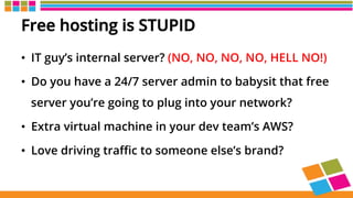 Free hosting is STUPID
•  IT guy’s internal server? (NO, NO, NO, NO, HELL NO!)
•  Do you have a 24/7 server admin to babysit that free
server you’re going to plug into your network?
•  Extra virtual machine in your dev team’s AWS?
•  Love driving traﬃc to someone else’s brand?
 