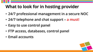 What to look for in hosting provider
•  24/7 professional management in a secure NOC
•  24/7 telephone and chat support – a must!
•  Easy to use control panel
•  FTP access, databases, control panel
•  Email accounts
 
