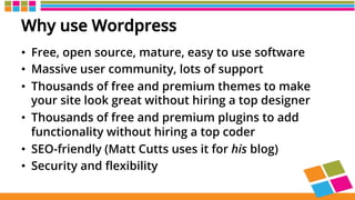 Why use Wordpress
•  Free, open source, mature, easy to use software
•  Massive user community, lots of support
•  Thousands of free and premium themes to make
your site look great without hiring a top designer
•  Thousands of free and premium plugins to add
functionality without hiring a top coder
•  SEO-friendly (Matt Cutts uses it for his blog)
•  Security and ﬂexibility
 