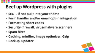 Beef up Wordpress with plugins
•  SEO - if not built into your theme
•  Form handler and/or email opt-in integration
•  Formatting short codes
•  Security (ﬁrewall, virus/malware scanner)
•  Spam ﬁlter
•  Caching, miniﬁer, image optimizer, Gzip
•  Backup, updater
 