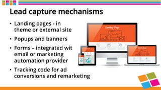 Lead capture mechanisms
•  Landing pages - in
theme or external site
•  Popups and banners
•  Forms – integrated with
email or marketing
automation provider
•  Tracking code for ad
conversions and remarketing
 