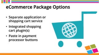 eCommerce Package Options
•  Separate application or
shopping cart service
•  Integrated shopping
cart plugin(s)
•  Paste in payment
processor buttons
 