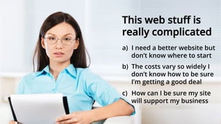 This web stuﬀ is
really complicated
a)  I need a better website but
don’t know where to start
b)  The costs vary so widely I
don’t know how to be sure
I’m getting a good deal
c)  How can I be sure my site
will support my business
 