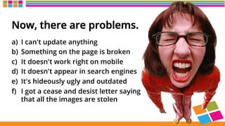 Now, there are problems.
a)  I can't update anything
b)  Something on the page is broken
c)  It doesn't work right on mobile
d)  It doesn't appear in search engines
e)  It's hideously ugly and outdated
f)  I got a cease and desist letter saying
that all the images are stolen
 