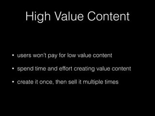 High Value Content 
• users won’t pay for low value content 
• spend time and effort creating value content 
• create it once, then sell it multiple times 
 