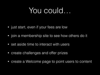 You could… 
• just start, even if your fees are low 
• join a membership site to see how others do it 
• set aside time to interact with users 
• create challenges and offer prizes 
• create a Welcome page to point users to content 
 