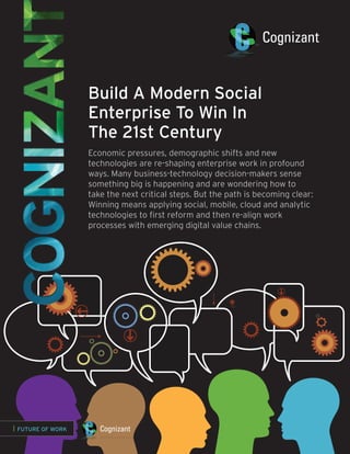 Build A Modern Social
                   Enterprise To Win In
                   The 21st Century
                   Economic pressures, demographic shifts and new
                   technologies are re-shaping enterprise work in profound
                   ways. Many business-technology decision-makers sense
                   something big is happening and are wondering how to
                   take the next critical steps. But the path is becoming clear:
                   Winning means applying social, mobile, cloud and analytic
                   technologies to first reform and then re-align work
                   processes with emerging digital value chains.




| FUTURE OF WORK
 