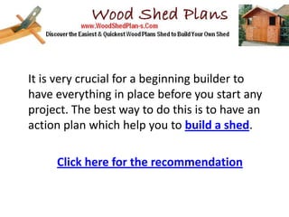It is very crucial for a beginning builder to
have everything in place before you start any
project. The best way to do this is to have an
action plan which help you to build a shed.

     Click here for the recommendation
 