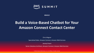 © 2018, Amazon Web Services, Inc. or its affiliates. All rights reserved.
Chris Wagner
Specialized Sales, Amazon Connect, Amazon Web Services
Jeremy Puent
Senior Solutions Architect, Amazon Connect, Amazon Web Services
BDA312
Build a Voice-Based Chatbot for Your
Amazon Connect Contact Center
 