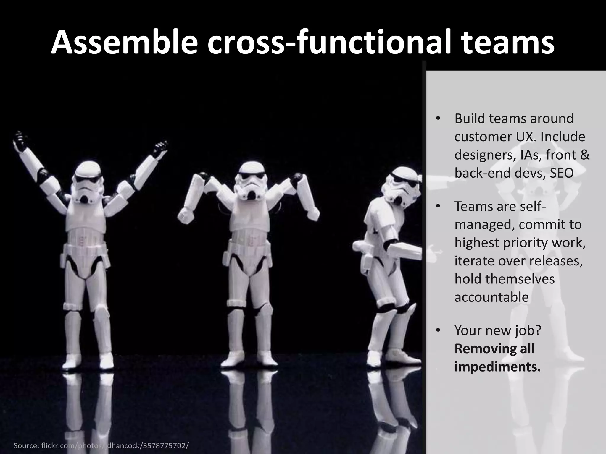 Assemble cross-functional teams
                                                  • Build teams around
                                                    customer UX. Include
                                                    designers, IAs, front &
                                                    back-end devs, SEO

                                                  • Teams are self-
                                                    managed, commit to
                                                    highest priority work,
                                                    iterate over releases,
                                                    hold themselves
                                                    accountable

                                                  • Your new job?
                                                    Removing all
                                                    impediments.




Source: flickr.com/photos/jdhancock/3578775702/
 