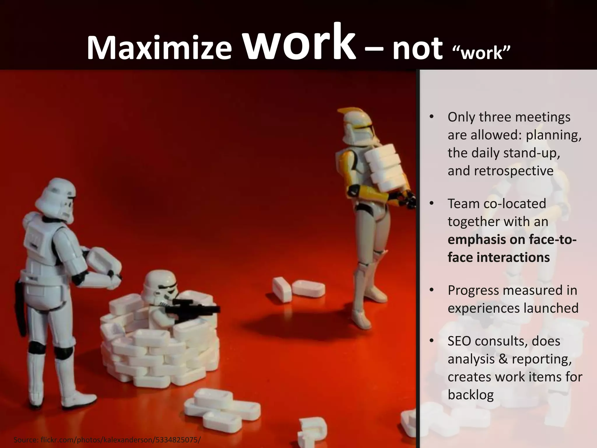Maximize work – not “work”
                                                      • Only three meetings
                                                        are allowed: planning,
                                                        the daily stand-up,
                                                        and retrospective

                                                      • Team co-located
                                                        together with an
                                                        emphasis on face-to-
                                                        face interactions

                                                      • Progress measured in
                                                        experiences launched

                                                      • SEO consults, does
                                                        analysis & reporting,
                                                        creates work items for
                                                        backlog

Source: flickr.com/photos/kalexanderson/5334825075/
 