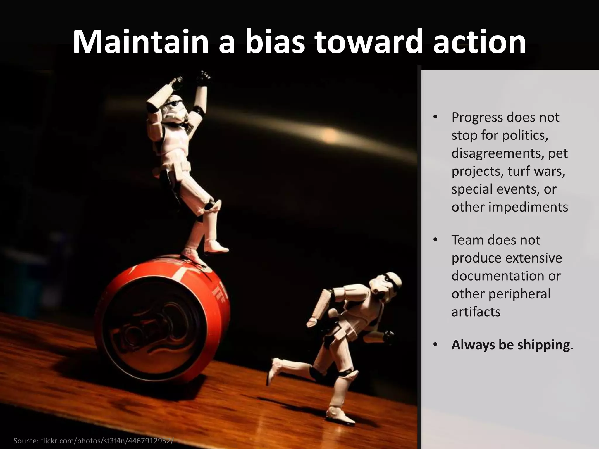 Maintain a bias toward action
                                               • Progress does not
                                                 stop for politics,
                                                 disagreements, pet
                                                 projects, turf wars,
                                                 special events, or
                                                 other impediments

                                               • Team does not
                                                 produce extensive
                                                 documentation or
                                                 other peripheral
                                                 artifacts

                                               • Always be shipping.




Source: flickr.com/photos/st3f4n/4467912952/
 