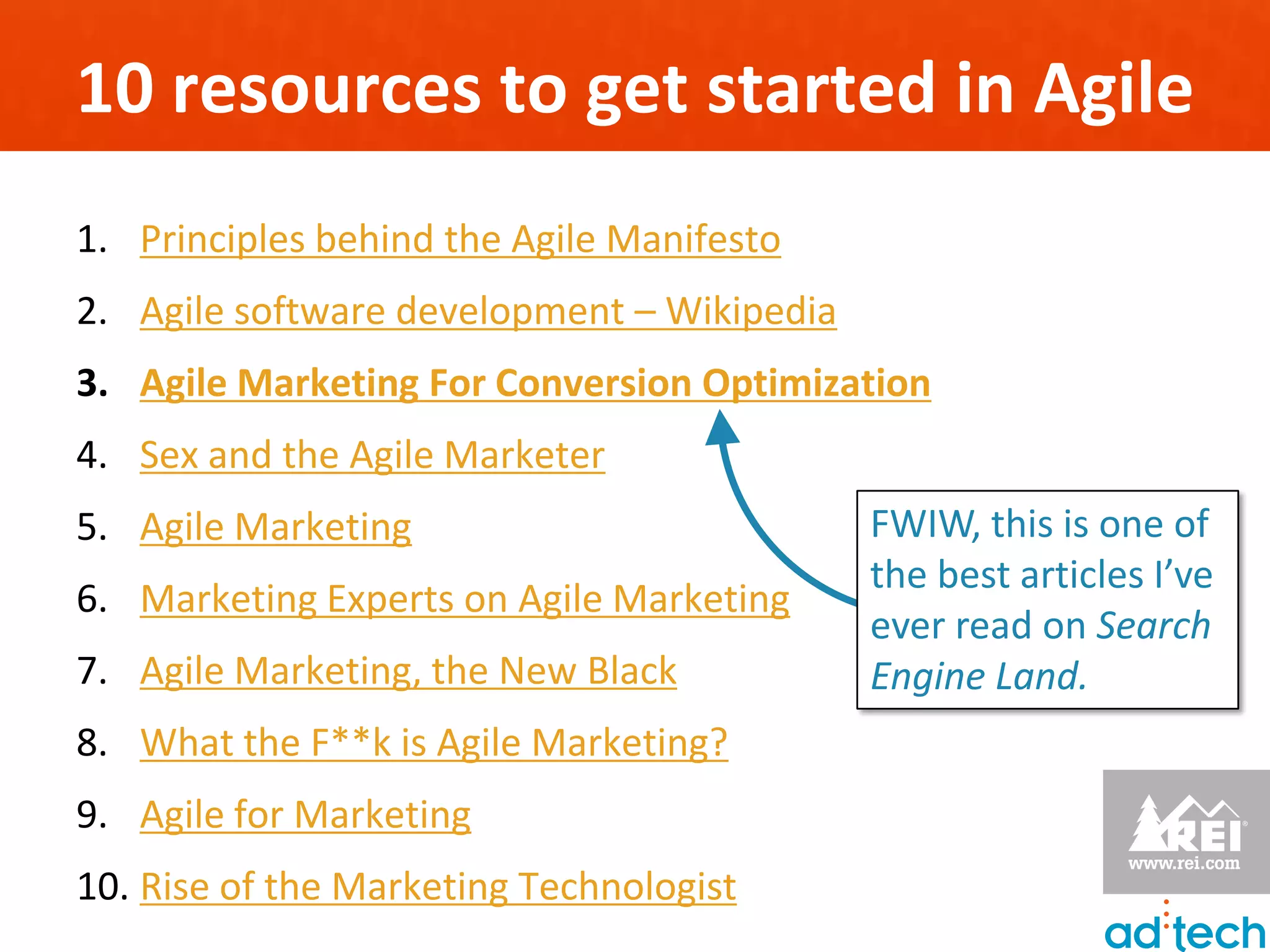 10 resources to get started in Agile
1. Principles behind the Agile Manifesto
2. Agile software development – Wikipedia
3. Agile Marketing For Conversion Optimization
4. Sex and the Agile Marketer
5. Agile Marketing                          FWIW, this is one of
                                            the best articles I’ve
6. Marketing Experts on Agile Marketing
                                            ever read on Search
7. Agile Marketing, the New Black           Engine Land.
8. What the F**k is Agile Marketing?
9. Agile for Marketing
10. Rise of the Marketing Technologist
 