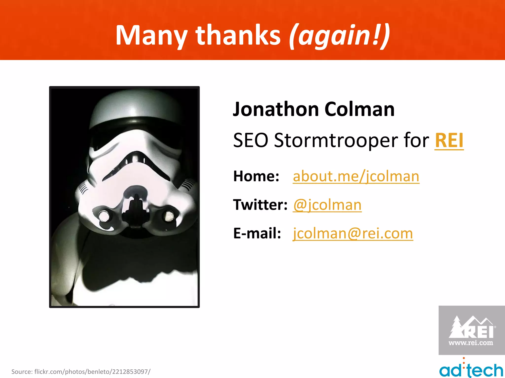 Many thanks (again!)

                                                Jonathon Colman
                                                SEO Stormtrooper for REI
                                                Home: about.me/jcolman
                                                Twitter: @jcolman
                                                E-mail: jcolman@rei.com




Source: flickr.com/photos/benleto/2212853097/
 