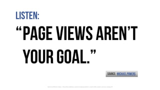 Listen:
“Page viewsaren’t
yourgoal.”
Quote	by	Michael	Powers	- http://www.slideshare.net/michaelpowers/better-content-with...