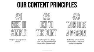 OurContentPrinciples
Use	plain	language	and	be	
concise.
Clearly	explain	how	things	
work	and	give	people	enough	
info	to	make	good	decisions.
Be	friendly,	conversational	
and	respectful—like	you’re	
talking	to	a	neighbor.
©	Facebook/Content	Strategy
 