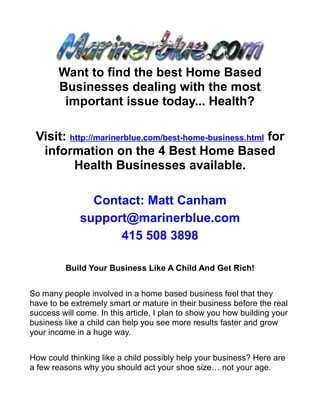 Want to find the best Home Based
        Businesses dealing with the most
         important issue today... Health?

 Visit: http://marinerblue.com/best-home-business.html for
  information on the 4 Best Home Based
         Health Businesses available.

                Contact: Matt Canham
              support@marinerblue.com
                    415 508 3898

          Build Your Business Like A Child And Get Rich!


So many people involved in a home based business feel that they
have to be extremely smart or mature in their business before the real
success will come. In this article, I plan to show you how building your
business like a child can help you see more results faster and grow
your income in a huge way.


How could thinking like a child possibly help your business? Here are
a few reasons why you should act your shoe size… not your age.
 