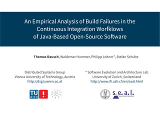 An Empirical Analysis of Build Failures in the
Continuous Integration Worfklows
of Java-Based Open-Source Software
Thomas Rausch, Waldemar Hummer, Philipp Leitner*, Stefan Schulte
Distributed Systems Group
Vienna University of Technology, Austria
http://dsg.tuwien.ac.at
* Software Evolution and Architecture Lab
University of Zurich, Switzerland
http://www.ifi.uzh.ch/en/seal.html
 