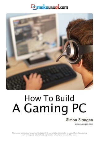 How To Build
A Gaming PC
                                                                                 Simon Slangen
                                                                                               simonslangen.com



This manual is intellectual property of MakeUseOf. It must only be distributed in its original form. Republishing
              parts of this guide, albeit altered, is prohibited without prior consent of the owner.
 